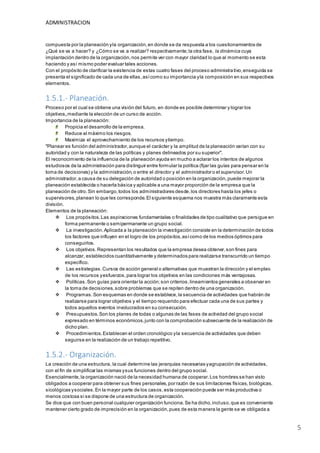 ADMINISTRACION
5
compuesta por la planeación yla organización,en donde se da respuesta a los cuestionamientos de
¿Qué se va a hacer? y ¿Cómo se va a realizar? respectivamente;la otra fase, la dinámica cuya
implantación dentro de la organización,nos permite ver con mayor claridad lo que al momento se esta
haciendo y así mismo poder evaluar tales acciones.
Con el propósito de clarificar la existencia de estas cuatro fases del proceso administrativo,enseguida se
presenta el significado de cada una de ellas,asícomo su importancia yla composición en sus respectivos
elementos.
1.5.1.- Planeación.
Proceso por el cual se obtiene una visión del futuro, en donde es posible determinar y lograr los
objetivos,mediante la elección de un curso de acción.
Importancia de la planeación:
Propicia el desarrollo de la empresa.
Reduce al máximo los riesgos.
Maximiza el aprovechamiento de los recursos ytiempo.
"Planear es función del administrador,aunque el carácter y la amplitud de la planeación varían con su
autoridad y con la naturaleza de las políticas y planes delineados por su superior".
El reconocimiento de la influencia de la planeación ayuda en mucho a aclarar los intentos de algunos
estudiosos de la administración para distinguir entre formular la política (fijar las guías para pensar en la
toma de decisiones) y la administración,o entre el director y el administrador o el supervisor.Un
administrador,a causa de su delegación de autoridad o posición en la organización,puede mejorar la
planeación establecida o hacerla básica y aplicable a una mayor proporción de la empresa que la
planeación de otro.Sin embargo,todos los administradores desde,los directores hasta los jefes o
supervisores,planean lo que les corresponde.El siguiente esquema nos muestra más claramente esta
división.
Elementos de la planeación:
 Los propósitos.Las aspiraciones fundamentales o finalidades de tipo cualitativo que persigue en
forma permanente o semipermanente un grupo social.
 La investigación.Aplicada a la planeación la investigación consiste en la determinación de todos
los factores que influyen en el logro de los propósitos,asícomo de los medios óptimos para
conseguirlos.
 Los objetivos.Representan los resultados que la empresa desea obtener,son fines para
alcanzar, establecidos cuantitativamente y determinados para realizarse transcurrido un tiempo
específico.
 Las estrategias.Cursos de acción general o alternativas que muestran la dirección y el empleo
de los recursos yesfuerzos,para lograr los objetivos en las condiciones más ventajosas.
 Políticas.Son guías para orientar la acción;son criterios,lineamientos generales a observar en
la toma de decisiones,sobre problemas que se repiten dentro de una organización.
 Programas.Son esquemas en donde se establece,la secuencia de actividades que habrán de
realizarse para lograr objetivos y el tiempo requerido para efectuar cada una de sus partes y
todos aquellos eventos involucrados en su consecución.
 Presupuestos.Son los planes de todas o algunas de las fases de actividad del grupo social
expresado en términos económicos,junto con la comprobación subsecuente de la realización de
dicho plan.
 Procedimientos.Establecen el orden cronológico yla secuencia de actividades que deben
seguirse en la realización de un trabajo repetitivo.
1.5.2.- Organización.
La creación de una estructura, la cual determine las jerarquías necesarias yagrupación de actividades,
con el fin de simplificar las mismas ysus funciones dentro del grupo social.
Esencialmente,la organización nació de la necesidad humana de cooperar.Los hombres se han visto
obligados a cooperar para obtener sus fines personales,por razón de sus limitaciones físicas, biológicas,
sicológicas ysociales.En la mayor parte de los casos,esta cooperación puede ser más productiva o
menos costosa si se dispone de una estructura de organización.
Se dice que con buen personal cualquier organización funciona.Se ha dicho,incluso,que es conveniente
mantener cierto grado de imprecisión en la organización,pues de esta manera la gente se ve obligada a
 