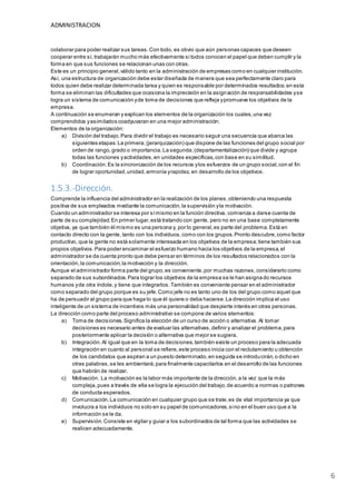 ADMINISTRACION
6
colaborar para poder realizar sus tareas.Con todo, es obvio que aún personas capaces que deseen
cooperar entre sí, trabajarán mucho más efectivamente si todos conocen el papel que deben cumplir y la
forma en que sus funciones se relacionan unas con otras.
Este es un principio general,válido tanto en la administración de empresas como en cualquier institución.
Así, una estructura de organización debe estar diseñada de manera que sea perfectamente claro para
todos quien debe realizar determinada tarea y quien es responsable por determinados resultados;en esta
forma se eliminan las dificultades que ocasiona la imprecisión en la asignación de responsabilidades yse
logra un sistema de comunicación yde toma de decisiones que refleja ypromueve los objetivos de la
empresa.
A continuación se enumeran y explican los elementos de la organización los cuales,una vez
comprendidos yasimilados coadyuvaran en una mejor administración:
Elementos de la organización:
a) División del trabajo.Para dividir el trabajo es necesario seguir una secuencia que abarca las
siguientes etapas:La primera;(jerarquización) que dispone de las funciones del grupo social por
orden de rango,grado o importancia.La segunda;(departamentalización) que divide y agrupa
todas las funciones yactividades,en unidades específicas,con base en su similitud.
b) Coordinación.Es la sincronización de los recursos ylos esfuerzos de un grupo social,con el fin
de lograr oportunidad,unidad,armonía yrapidez, en desarrollo de los objetivos.
1.5.3.-Dirección.
Comprende la influencia del administrador en la realización de los planes,obteniendo una respuesta
positiva de sus empleados mediante la comunicación,la supervisión yla motivación.
Cuando un administrador se interesa por símismo en la función directiva, comienza a darse cuenta de
parte de su complejidad.En primer lugar,está tratando con gente, pero no en una base completamente
objetiva, ya que también él mismo es una persona y, por lo general,es parte del problema.Está en
contacto directo con la gente, tanto con los individuos,como con los grupos.Pronto descubre,como factor
productivo, que la gente no está solamente interesada en los objetivos de la empresa;tiene también sus
propios objetivos.Para poder encaminar el esfuerzo humano hacia los objetivos de la empresa,el
administrador se da cuenta pronto que debe pensar en términos de los resultados relacionados con la
orientación,la comunicación,la motivación y la dirección.
Aunque el administrador forma parte del grupo,es conveniente,por muchas razones,considerarlo como
separado de sus subordinados.Para lograr los objetivos de la empresa se le han asignado recursos
humanos yde otra índole,y tiene que integrarlos.También es conveniente pensar en el administrador
como separado del grupo porque es su jefe.Como jefe no es tanto uno de los del grupo como aquel que
ha de persuadir al grupo para que haga lo que él quiere o deba hacerse.La dirección implica el uso
inteligente de un sistema de incentivos más una personalidad que despierte interés en otras personas.
La dirección como parte del proceso administrativo se compone de varios elementos:
a) Toma de decisiones.Significa la elección de un curso de acción o alternativa. Al tomar
decisiones es necesario antes de evaluar las alternativas,definir y analizar el problema,para
posteriormente aplicar la decisión o alternativa que mejor se sugiera.
b) Integración.Al igual que en la toma de decisiones,también existe un proceso para la adecuada
integración en cuanto al personal se refiere,este proceso inicia con el reclutamiento u obtención
de los candidatos que aspiran a un puesto determinado,en seguida se introducirán,o dicho en
otras palabras,se les ambientará;para finalmente capacitarlos en el desarrollo de las funciones
que habrán de realizar.
c) Motivación. La motivación es la labor más importante de la dirección,a la vez que la más
compleja,pues a través de ella se logra la ejecución del trabajo,de acuerdo a normas o patrones
de conducta esperados.
d) Comunicación.La comunicación en cualquier grupo que se trate,es de vital importancia ya que
involucra a los individuos no solo en su papel de comunicadores,sino en el buen uso que a la
información se le da.
e) Supervisión.Consiste en vigilar y guiar a los subordinados de tal forma que las actividades se
realicen adecuadamente.
 