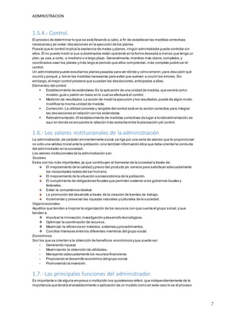 ADMINISTRACION
7
1.5.4.- Control.
El proceso de determinar lo que se está llevando a cabo,a fin de establecer las medidas correctivas
necesarias y asíevitar desviaciones en la ejecución de los planes.
Puesto que el control implica la existencia de metas y planes,ningún administrador puede controlar sin
ellos. Él no puede medir si sus subordinados están operando en la forma deseada a menos que tenga un
plan,ya sea,a corto, a mediano o a largo plazo. Generalmente,mientras más claros,completos,y
coordinados sean los planes ymás largo el periodo que ellos comprenden,más completo podrá ser el
control.
Un administrador puede estudiar los planes pasados para ver dónde y cómo erraron,para descubrir qué
ocurrió y porqué,y tomar las medidas necesarias para evitar que vuelvan a ocurrir los errores.Sin
embargo,el mejor control previene que sucedan las desviaciones,anticipados a ellas.
Elementos del control:
 Establecimiento de estándares.Es la aplicación de una unidad de medida,que servirá como
modelo,guía o patrón en base en lo cual se efectuará el control.
 Medición de resultados.La acción de medir la ejecución y los resultados,puede de algún modo
modificar la misma unidad de medida.
 Corrección.La utilidad concreta y tangible del control está en la acción correctiva para integrar
las desviaciones en relación con los estándares.
 Retroalimentación.El establecimiento de medidas correctivas da lugar a la retroalimentación;es
aquí en donde se encuentra la relación más estrecha entre la planeación yel control.
1.6.- Los valores institucionales de la administración
La administración,de carácter eminentemente social,se rige por una serie de valores que le proporcionan
no sólo una validez moral ante la población,sino también información ética que debe orientar la conducta
del administrador en la sociedad.
Los valores institucionales de la administración son:
Sociales
Estos son los más importantes,ya que contribuyen al bienestar de la sociedad a través de:
El mejoramiento de la calidad y precio del producto y/o servicio para satisfacer adecuadamente
las necesidades reales del ser humano.
El mejoramiento de la situación socioeconómica de la población.
El cumplimiento de obligaciones fiscales que permiten sostener a los gobiernos locales y
federales.
Evitar la competencia desleal.
La promoción del desarrollo a través de la creación de fuentes de trabajo.
Incrementar y preservar las riquezas naturales yculturales de la sociedad.
Organizacionales
Aquéllos que tienden a mejorar la organización de los recursos con que cuenta el grupo social,y que
tienden a:
 Impulsar la innovación,investigación ydesarrollo tecnológicos.
 Optimizar la coordinación de recursos.
 Maximizar la eficiencia en métodos,sistemas y procedimientos.
 Conciliar intereses entre los diferentes miembros del grupo social.
Económicos
Son los que se orientan a la obtención de beneficios económicos yque puede ser:
- Generando riqueza
- Maximizando la obtención de utilidades.
- Manejando adecuadamente los recursos financieros.
- Propiciando el desarrollo económico del grupo social.
- Promoviendo la inversión.
1.7.- Las principales funciones del administrador.
Es importante si de alguna empresa o institución nos quisiéramos referir,que independientemente de la
importancia que tendrá el establecimiento o aplicación de un modelo como en este caso lo es el proceso
 