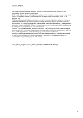 ADMINISTRACION
8
administrativo,debemos también referirnos,al papel que como administradores tenemos en una
organización,llamada de bienes o de servicios.
El número de departamentos varía según las necesidades de la misma empresa,aunque para fines de su
análisis las trataremos como el modelo ideal dado el organismo que más adelante se tratará.Esas
funciones son:
Producción:Considerado tradicionalmente como uno de los departamentos clave,ya que se encarga del
óptimo aprovechamiento y de la adecuada introducción de infraestructura en un organismo o empresa.
Mercadotecnia:De suma importancia,dada su especialidad que hoyen día representa,y que sostiene en
la empresa la responsabilidad de elaborar métodos eficientes en el manejo y coordinación de los sistemas
de venta que la empresa ofrece a un mercado específico.
Finanzas:Esta área se encarga de la obtención de fondos y del suministro del capital que se utiliza en el
funcionamiento de la empresa,procurando disponer de los medios económicos necesarios para cada uno
de los demás departamentos,con el objeto de que puedan funcionar debidamente.
Recursos humanos:Departamento de vital importancia,ya que mediante el uso adecuado de programas
de reclutamiento,selección,contratación,capacitación y desarrollo,se allega para la empresa del
personal adecuado y afín a los objetivos de la misma.
https://drive.google.com/drive/folders/0B0d2HhLvd72PTll4U3NieFFyZjQ
 