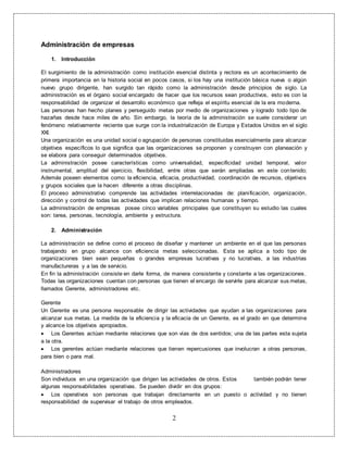 2
Administración de empresas
1. Introducción
El surgimiento de la administración como institución esencial distinta y rectora es un acontecimiento de
primera importancia en la historia social en pocos casos, si los hay una institución básica nueva o algún
nuevo grupo dirigente, han surgido tan rápido como la administración desde principios de siglo. La
administración es el órgano social encargado de hacer que los recursos sean productivos, esto es con la
responsabilidad de organizar el desarrollo económico que refleja el espíritu esencial de la era moderna.
Las personas han hecho planes y perseguido metas por medio de organizaciones y logrado todo tipo de
hazañas desde hace miles de año. Sin embargo, la teoría de la administración se suele considerar un
fenómeno relativamente reciente que surge con la industrialización de Europa y Estados Unidos en el siglo
XXI.
Una organización es una unidad social o agrupación de personas constituidas esencialmente para alcanzar
objetivos específicos lo que significa que las organizaciones se proponen y construyen con planeación y
se elabora para conseguir determinados objetivos.
La administración posee características como universalidad, especificidad unidad temporal, valor
instrumental, amplitud del ejercicio, flexibilidad, entre otras que serán ampliadas en este contenido;
Además poseen elementos como: la eficiencia, eficacia, productividad, coordinación de recursos, objetivos
y grupos sociales que la hacen diferente a otras disciplinas.
El proceso administrativo comprende las actividades interrelacionadas de: planificación, organización,
dirección y control de todas las actividades que implican relaciones humanas y tiempo.
La administración de empresas posee cinco variables principales que constituyen su estudio las cuales
son: tarea, personas, tecnología, ambiente y estructura.
2. Administración
La administración se define como el proceso de diseñar y mantener un ambiente en el que las personas
trabajando en grupo alcance con eficiencia metas seleccionadas. Esta se aplica a todo tipo de
organizaciones bien sean pequeñas o grandes empresas lucrativas y no lucrativas, a las industrias
manufactureras y a las de servicio.
En fin la administración consiste en darle forma, de manera consistente y constante a las organizaciones.
Todas las organizaciones cuentan con personas que tienen el encargo de servirle para alcanzar sus metas,
llamados Gerente, administradores etc.
Gerente
Un Gerente es una persona responsable de dirigir las actividades que ayudan a las organizaciones para
alcanzar sus metas. La medida de la eficiencia y la eficacia de un Gerente, es el grado en que determine
y alcance los objetivos apropiados.
 Los Gerentes actúan mediante relaciones que son vías de dos sentidos; una de las partes esta sujeta
a la otra.
 Los gerentes actúan mediante relaciones que tienen repercusiones que involucran a otras personas,
para bien o para mal.
Administradores
Son individuos en una organización que dirigen las actividades de otros. Estos también podrán tener
algunas responsabilidades operativas. Se pueden dividir en dos grupos:
 Los operativos son personas que trabajan directamente en un puesto o actividad y no tienen
responsabilidad de supervisar el trabajo de otros empleados.
 