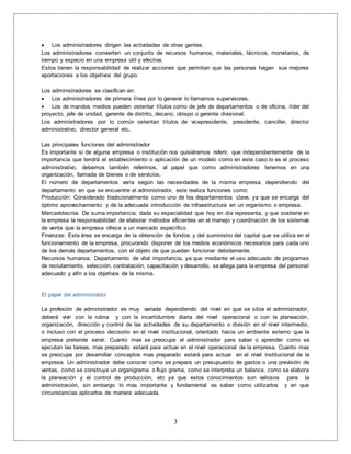 3
 Los administradores dirigen las actividades de otras gentes.
Los administradores convierten un conjunto de recursos humanos, materiales, técnicos, monetarios, de
tiempo y espacio en una empresa útil y efectiva.
Estos tienen la responsabilidad de realizar acciones que permitan que las personas hagan sus mejores
aportaciones a los objetivos del grupo.
Los administradores se clasifican en:
 Los administradores de primera línea por lo general lo llamamos supervisores.
 Los de mandos medios pueden ostentar títulos como de jefe de departamentos o de oficina, líder del
proyecto, jefe de unidad, gerente de distrito, decano, obispo o gerente divisional.
Los administradores por lo común ostentan títulos de vicepresidente, presidente, canciller, director
administrativo, director general etc.
Las principales funciones del administrador
Es importante si de alguna empresa o institución nos quisiéramos referir, que independientemente de la
importancia que tendrá el establecimiento o aplicación de un modelo como en este caso lo es el proceso
administrativo, debemos también referirnos, al papel que como administradores tenemos en una
organización, llamada de bienes o de servicios.
El número de departamentos varía según las necesidades de la misma empresa, dependiendo del
departamento en que se encuentre el administrador, este realiza funciones como:
Producción: Considerado tradicionalmente como uno de los departamentos clave, ya que se encarga del
óptimo aprovechamiento y de la adecuada introducción de infraestructura en un organismo o empresa.
Mercadotecnia: De suma importancia, dada su especialidad que hoy en día representa, y que sostiene en
la empresa la responsabilidad de elaborar métodos eficientes en el manejo y coordinación de los sistemas
de venta que la empresa ofrece a un mercado específico.
Finanzas: Esta área se encarga de la obtención de fondos y del suministro del capital que se utiliza en el
funcionamiento de la empresa, procurando disponer de los medios económicos necesarios para cada uno
de los demás departamentos, con el objeto de que puedan funcionar debidamente.
Recursos humanos: Departamento de vital importancia, ya que mediante el uso adecuado de programas
de reclutamiento, selección, contratación, capacitación y desarrollo, se allega para la empresa del personal
adecuado y afín a los objetivos de la misma.
El papel del administrador
La profesión de administrador es muy variada dependiendo del nivel en que se sitúe el administrador,
deberá vivir con la rutina y con la incertidumbre diaria del nivel operacional o con la planeación,
organización, dirección y control de las actividades de su departamento o división en el nivel intermedio,
o incluso con el proceso decisorio en el nivel institucional, orientado hacia un ambiente externo que la
empresa pretende servir. Cuanto mas se preocupe el administrador para saber o aprender como se
ejecutan las tareas, mas preparado estará para actuar en el nivel operacional de la empresa. Cuanto mas
se preocupe por desarrollar conceptos mas preparado estará para actuar en el nivel institucional de la
empresa. Un administrador debe conocer como se prepara un presupuesto de gastos o una previsión de
ventas, como se construye un organigrama o flujo grama, como se interpreta un balance, como se elabora
la planeación y el control de producción, etc ya que estos conocimientos son valiosos para la
administración, sin embargo lo mas importante y fundamental es saber como utilizarlos y en que
circunstancias aplicarlos de manera adecuada.
 