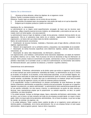 4
Objetivos De La Administración
1. Alcanzar en forma eficiente y eficaz los objetivos de un organismo social.
Eficacia. Cuando la empresa alcanza sus metas
Eficiencia. Cuando logra sus objetivos con el mínimo de sus recursos.
2. Es permitirle a la empresa tener una perspectiva más amplia del medio en el cual se desarrolla
3. Asegurar que la empresa produzca o preste sus servicios.
Importancia De La Administración
La administración es un órgano social específicamente encargado de hacer que los recursos sean
productivos, refleja el espíritu esencial de la era moderna, es indispensable y esto explica por que una vez
creada creció con tanta rapidez y tan poca oposición.
La administración busca el logro de objetivos a través de las personas ,mediante técnicas dentro de una
organización. Ella es el subsistema clave dentro de un sistema organizacional. Comprende a toda
organización y es fuerza vital que enlaza todos los demás subsistemas.
Dentro de la administración encontramos:
 Coordinación de recursos humanos, materiales y financieros para el logro efectivo y eficiente de los
objetivos organizacionales.
 Relación de la organización con su ambiente externo y respuestas a las necesidades de la sociedad.
 Desempeño de ciertas funciones especificas como determinar objetivos, planear, asignar recursos,
instrumentar, etc.
 Desempeño de varios roles interpersonales, de información y decisión.
Las organizaciones y los individuos continuamente toman decisiones adaptativas con objeto de mantener
en equilibrio dinámico con su medio. Para el proceso de toma de decisiones el flujo de información es
esencial. Dicho proceso implica el conocimiento de pasado, estimaciones a futuro y la retroalimentación
periódica relacionada con la actividad actual. La tarea de la administración es instrumentar este sistema
de información-decisión para coordinar los esfuerzos y mantener n equilibrio dinámico.
Características de la administración
1. Universalidad. El fenómeno administrativo se da donde quiera que existe un organismo social, porque
en él tiene siempre que existir coordinación sistemática de medios. La administración se da por lo mismo
en el estado, en el ejercito, en la empresa, en las instituciones educativas, en una sociedad religiosa, etc.
Y los elementos esenciales en todas esas clases de administración serán los mismos, aunque lógicamente
existan variantes accidentales. Se puede decir que La administración es universal porque esta se puede
aplicar en todo tipo de organismo social y en todos los sistemas políticos existentes.
2. Su especificidad. Aunque la administración va siempre acompañada de otros fenómenos de índole
distinta, el fenómeno administrativo es específico y distinto a los que acompaña. Se puede ser un magnífico
ingeniero de producción y un pésimo administrador. La administración tiene características específicas que
no nos permite confundirla con otra ciencia o técnica. La administración se auxilie de otras ciencias y
técnicas, tiene características propias que le proporcionan su carácter específico. es decir, no puede
confundirse con otras disciplinas.
3. Su unidad temporal. Aunque se distingan etapas, fases y elementos del fenómeno administrativo, éste
es único y, por lo mismo, en todo momento de la vida de una empresa se están dando, en mayor o menor
grado, todos o la mayor parte de los elementos administrativos. Así, al hacer los planes, no por eso se deja
de mandar, de controlar, de organizar, etc.
4. Su unidad jerárquica. Todos cuantos tienen carácter de jefes en un organismo social, participan en
distintos grados y modalidades, de la misma administración. Así, en una empresa forman un solo cuerpo
administrativo, desde el gerente general, hasta el último mayordomo.
 