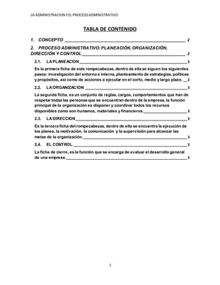 LA ADMINISTRACION YEL PROCESOADMINISTRATIVO
1
TABLA DE CONTENIDO
1. CONCEPTO ________________________________________________________ 2
2. PROCESO ADMINISTRATIVO: PLANEACIÓN, ORGANIZACIÓN,
DIRECCIÓN Y CONTROL ________________________________________________ 2
2.1. LAPLANEACION_________________________________________________________2
Es la primera ficha de este rompecabezas, dentro de ella se siguen los siguientes
pasos: investigación del entorno e interna, planteamiento de estrategias, políticas
y propósitos, así como de acciones a ejecutar en el corto, medio y largo plazo. __2
2.2. LAORGANIZACION ______________________________________________________3
La segunda ficha, es un conjunto de reglas, cargos, comportamientos que han de
respetar todas las personas que se encuentran dentro de la empresa, la función
principal de la organización es disponer y coordinar todos los recursos
disponibles como son humanos, materiales y financieros._______________________3
2.3. LADIRECCION___________________________________________________________3
Es la tercera ficha del rompecabezas, dentro de ella se encuentra la ejecución de
los planes, la motivación, la comunicación y la supervisión para alcanzar las
metas de la organización._______________________________________________________3
2.4. EL CONTROL ____________________________________________________________3
La ficha de cierre, es la función que se encarga de evaluar el desarrollo general
de una empresa.________________________________________________________________3
 