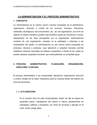 LA ADMINISTRACION YEL PROCESOADMINISTRATIVO
2
LA ADMINISTRACION Y EL PROCESO ADMINISTRATIVO
1. CONCEPTO
La Administración es la ciencia social y técnica encargada de la planificación,
organización, dirección y control de los recursos, humanos, financieros,
materiales, tecnológicos, del conocimiento, etc., de una organización, con el fin de
obtener el máximo beneficio posible; este beneficio puede ser económico o social,
dependiendo de los fines perseguidos por la organización. Administración
moderna de una organización, centrada en la estrategia y enfocada a las
necesidades del cliente. La administración es una ciencia social compuesta de
principios, técnicas y prácticas, cuya aplicación a conjuntos humanos permite
establecer sistemas racionales de esfuerzo cooperativo, a través de los cuales se
pueden alcanzar propósitos comunes que individualmente no es factible lograr.
2. PROCESO ADMINISTRATIVO: PLANEACIÓN, ORGANIZACIÓN,
DIRECCIÓN Y CONTROL
El proceso administrativo y sus componentes, planeación, organización, dirección
y control, resultan de la mayor importancia para la empresa dentro del sistema de
toma de decisiones.
2.1. LA PLANEACION
Es la primera ficha de este rompecabezas, dentro de ella se siguen los
siguientes pasos: investigación del entorno e interna, planteamiento de
estrategias, políticas y propósitos, así como de acciones a ejecutar en el
corto, medio y largo plazo.
 
