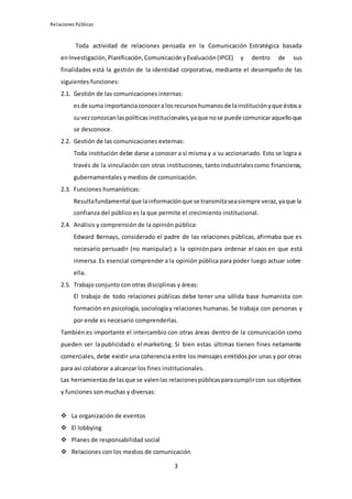 Relaciones Públicas
3
Toda actividad de relaciones pensada en la Comunicación Estratégica basada
enInvestigación,Planificación,ComunicaciónyEvaluación (IPCE) y dentro de sus
finalidades está la gestión de la identidad corporativa, mediante el desempeño de las
siguientes funciones:
2.1. Gestión de las comunicaciones internas:
esde suma importanciaconocera losrecursoshumanosde lainstituciónyque éstosa
suvezconozcanlaspolíticasinstitucionales,yaque nose puede comunicaraquelloque
se desconoce.
2.2. Gestión de las comunicaciones externas:
Toda institución debe darse a conocer a sí misma y a su accionariado. Esto se logra a
través de la vinculación con otras instituciones, tanto industrialescomo financieras,
gubernamentales y medios de comunicación.
2.3. Funciones humanísticas:
Resultafundamental que lainformaciónque se transmitaseasiempre veraz,yaque la
confianza del público es la que permite el crecimiento institucional.
2.4. Análisis y comprensión de la opinión pública:
Edward Bernays, considerado el padre de las relaciones públicas, afirmaba que es
necesario persuadir (no manipular) a la opinión para ordenar el caos en que está
inmersa. Es esencial comprender a la opinión pública para poder luego actuar sobre
ella.
2.5. Trabajo conjunto con otras disciplinas y áreas:
El trabajo de todo relaciones públicas debe tener una sólida base humanista con
formación en psicología,sociologíay relaciones humanas. Se trabaja con personas y
por ende es necesario comprenderlas.
También es importante el intercambio con otras áreas dentro de la comunicación como
pueden ser lapublicidad o el marketing. Si bien estas últimas tienen fines netamente
comerciales, debe existir una coherencia entre los mensajes emitidospor unas y por otras
para así colaborar a alcanzar los fines institucionales.
Las herramientasde lasque se valenlas relacionespúblicasparacumplircon sus objetivos
y funciones son muchas y diversas:
 La organización de eventos
 El lobbying
 Planes de responsabilidad social
 Relaciones con los medios de comunicación
 