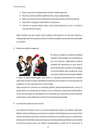 Relaciones Públicas
4
 Diarios: permite a la organización acceder al público general.
 Revistas: permite acceder a públicos más y mejor segmentados.
 Radio: permite transmitir información instantáneamente las 24 horas del día.
 Televisión: otorga gran notoriedad a la institución.
 Internet: se puede trabajar sobre el sitio web institucional o con la versión en
línea de diversos medios
Cabe recordar que para poder enviar cualquier información a los diversos medios es
indispensable queéstacuenteconvalorde noticiayse adapte alascaracterísticasdel medio
en cuestión.
3. Relaciones públicas negativas
Se llama al trabajo de relaciones públicas
basadoen desprestigiarala contraparte,ya
sea una empresa, organización, político,
campaña de marketing, etc. para esto se
suele comprender muy bien a la sociedad y
la opinión pública, para así generar rumor
que vaya endesmedrode lapopularidadde
a quien se desea desprestigiar. Otra forma es actuando directamente con pruebas,
abarcando siempre lamayor cantidad de mediosde comunicaciónenun principiopara así
establecer un único mensaje hacia la comunidad.
Estas acciones son comunes en campañas políticas, donde dependiendo de la ética, se
puede actuar con verdad de los hechos, o por el contrario, simplemente sembrando un
rumor que envuelva a la contraparte en un hecho del cual a pesar de no estar realmente
involucrado, el alto calibre de la mentira lo hace perder popularidad.
4. Las relaciones públicas como ciencia
Las relaciones públicas no son una ciencia propiamente dicha, con carácter autónomo.
Muchos autores señalanque se trata de una materiainterdisciplinarque necesitade otras
muchas disciplinas para buscar soluciones efectivas a los problemas que le sobrevienen.
Estosautoresdefiendenlaposturade que lasrelacionespúblicaspertenecenal conjuntode
las ciencias sociales como una materia interdisciplinar a través de las ciencias de la
 