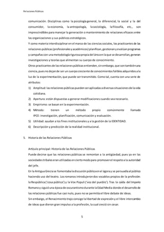 Relaciones Públicas
5
comunicación. Disciplinas como la psicologíageneral, la diferencial, la social y la del
consumidor, la economía, la antropología, lasociología, lafilosofía, etc., son
imprescindiblespara manejar la generación o mantenimiento de relaciones eficaces entre
las organizaciones y sus públicos estratégicos.
Y como materia interdisciplinar en el marco de las cienciassociales, los practicantesde las
relacionespúblicas(profesionalesyacadémicos) planifican,gestionanyevalúanprogramas
y campañascon unametodologíarigurosapropiadel áreaenlaque se desarrollan,generan
investigaciones y teorías que alimentan su cuerpo de conocimiento.
Otros practicantesde lasrelacionespúblicasentienden,sinembargo,que sontambiénuna
ciencia,puesnodejande ser un cuerpocreciente de conocimientosfaliblesadquiridosala
luz de la experimentación, que puede ser transmitido. Como tal, cuenta con una serie de
atributos:
1) Amplitud:lasrelacionespúblicaspuedenseraplicadasadiversassituacionesde lavida
cotidiana.
2) Apertura: están dispuestas a generar modificaciones cuando sea necesario.
3) Empirismo: se basan en la experimentación.
4) Método: tienen un método propio comúnmente llamado
IPCE: investigación, planificación, comunicación y evaluación.
5) Utilidad: ayudan a los fines institucionales y a la gestión de la IDENTIDAD.
6) Descripción y predicción de la realidad institucional.
5. Historia de las Relaciones Públicas
Artículo principal: Historia de las Relaciones Públicas
Puede decirse que las relaciones públicas se remontan a la antigüedad, pues ya en las
sociedadestribaleseranutilizadasenciertomodopara promoverel respetoa la autoridad
del jefe.
En la AntiguaGreciase fomentabaladiscusiónpúblicaenel ágoray se persuadíaal público
haciendo uso del teatro. Losromanos introdujeron dos vocablos propios de la profesión:
la Respública(‘cosa pública’) y la Vox Populi (‘voz del pueblo’). Tras la caída del Imperio
Romanoy siguióuna épocade oscurantismodurante laEdad Media donde el desarrollode
las relaciones públicas fue casi nulo, pues no se permitía el libre debate de ideas.
Sin embargo, el Renacimiento trajo consigo lalibertad de expresión y el libre intercambio
de ideas que dieron gran impulso a la profesión, la cual creció sin cesar.
 