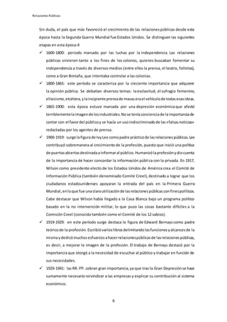 Relaciones Públicas
6
Sin duda, el país que más favoreció el crecimiento de las relacionespúblicas desde esta
época hasta la Segunda Guerra Mundial fue Estados Unidos. Se distinguen las siguientes
etapas en esta época:4
 1600-1800: periodo marcado por las luchas por la independencia. Las relaciones
públicas sirvieron tanto a los fines de los colonos, quienes buscaban fomentar su
independencia a través de diversos medios (entre ellos la prensa, el teatro, folletos),
como a Gran Bretaña, que intentaba controlar a las colonias.
 1800-1865: este período se caracteriza por la creciente importancia que adquiere
la opinión pública. Se debatían diversos temas: laesclavitud, el sufragio femenino,
ellaicismo,etcétera,ylaincipiente prensade masaserael vehículode todasesasideas.
 1865-1900: esta época estuvo marcada por una depresión económicaque afectó
terriblementelaimagende losindustriales.Nose teníaconcienciade laimportanciade
contar con el favordel públicoy se hacía un usoindiscriminadode las«falsasnoticias»
redactadas por los agentes de prensa.
 1900-1919: surge lafigurade IvyLee comopadre prácticode las relacionespúblicas.Lee
contribuyó sobremanera al crecimiento de la profesión, puesto que inició una política
de puertasabiertasdestinadaainformaral público.Humanizólaprofesiónydiocuenta
de la importancia de hacer concordar la información pública con la privada. En 1917,
Wilson como presidente electo de los Estados Unidos de América crea el Comité de
Información Pública (también denominado Comité Creel), destinado a lograr que los
ciudadanos estadounidenses apoyaran la entrada del país en la Primera Guerra
Mundial,enloque fue unaclarautilizaciónde lasrelacionespúblicasconfinespolíticos.
Cabe destacar que Wilson había llegado a la Casa Blanca bajo un programa político
basado en la no intervención militar, lo que puso las cosas bastante difíciles a la
Comisión Creel (conocida también como el Comité de los 12 sabios).
 1919-1929: en este período surge destaca la figura de Edward Bernays como padre
teóricode la profesión.Escribióvarioslibrosdelimitandolasfuncionesyalcancesde la
mismaydedicómuchosesfuerzosahacerrelacionespúblicasde lasrelacionespúblicas,
es decir, a mejorar la imagen de la profesión. El trabajo de Bernays destacó por la
importancia que otorgó a la necesidad de escuchar al público y trabajar en función de
sus necesidades.
 1929-1941: las RR. PP. cobran gran importancia,ya que tras la Gran Depresión se hace
sumamente necesario reivindicar a las empresas y explicar su contribución al sistema
económico.
 