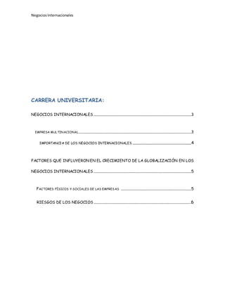 NegociosInternacionales
CARRERA UNIVERSITARIA:
NEGOCIOS INTERNACIONALES ......................................................................................................................3
EMPRESA MULTINACIONAL........................................................................................................................................3
IMPORTANCIA DE LOS NEGOCIOS INTERNACIONALES .......................................................................4
FACTORES QUE INFLUYERON EN EL CRECIMIENTO DE LA GLOBALIZACIÓN EN LOS
NEGOCIOS INTERNACIONALES ......................................................................................................................5
FACTORES FÍSICOS Y SOCIALES DE LAS EMPRESAS .....................................................................................5
RIESGOS DE LOS NEGOCIOS ........................................................................................6
 