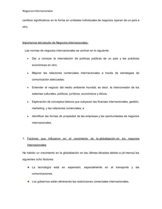 NegociosInternacionales
cambios significativos en la forma en unidades individuales de negocios operan de un país a
otro.
Importancia del estudio de Negocios Internacionales:
Las normas de negocios internacionales se centran en lo siguiente:
 Dar a conocer la interrelación de políticas públicas de un país y las prácticas
económicas en otro;
 Mejorar las relaciones comerciales internacionales a través de estrategias de
comunicación adecuadas;
 Entender el negocio del medio ambiente mundial, es decir, la interconexión de los
sistemas culturales, políticos, jurídicos, económicos y éticos;
 Exploración de conceptos básicos que subyacen las finanzas internacionales, gestión,
marketing, y las relaciones comerciales; e
 identificar las formas de propiedad de las empresas y las oportunidades de negocios
internacionales.
1. Factores que influyeron en el crecimiento de la globalización en los negocios
internacionales
Ha habido un crecimiento en la globalización en las últimas décadas debido a (al menos) los
siguientes ocho factores:
La tecnología está en expansión, especialmente en el transporte y las
comunicaciones.
Los gobiernos están eliminando las restricciones comerciales internacionales.
 