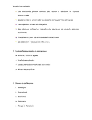 NegociosInternacionales
Las instituciones proveen servicios para facilitar la realización de negocios
internacionales.
Los consumidores quieren saber acerca de los bienes y servicios extranjeros.
La competencia se ha vuelto más global.
Las relaciones políticas han mejorado entre algunas de las principales potencias
económicas.
Los países cooperen más en cuestiones transnacionales.
La cooperación y los acuerdos entre países.
2. Factores físicos y sociales de las empresas:
 Políticas y prácticas legales
 Los factores culturales
 Las Equilibrio económico fuerzas económicas
 Influencias geográficas
3. Riesgos de los Negocios:
i. Estratégico
ii. Operacional
iii. Económico
iv. Financiero
v. Riesgo de Terrorismo
 