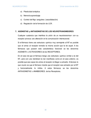 NEURORECEPTORES 19 de noviembre de 2015
10
a) Plasticidad sináptica
b) Memoria-aprendizaje
c) Control del flujo sanguíneo (vasodilatación)
d) Regulación de la formación de LCR.
7. AGONISTAS y ANTAGONISTAS DE LOS NEUROTRANSMISORES
Cualquier sustancia que interfiera la unión de un neurotransmisor con su
receptor provoca una alteración en la comunicación interneuronal.
Si el fármaco tiene una estructura química muy semejante al NT es posible
que al unirse al receptor remede la misma acción que la de aquel. A los
fármacos que poseen esto característica funcional se les denomina
AGONISTA o ACTIVADORES de los RECEPTORES.
En el caso de que el fármaco tenga una estructura química similar a la del
NT, pero con una identidad no tan manifiesta como en el caso anterior, es
posible que sea capaz de unirse al receptor sin llegar a activarlo. Entonces lo
que ocurre es que el fármaco impide que el receptor sea activado por el NT
y funcionalmente lo inhibe. A estos fármacos se les denomina
ANTAGONISTAS o INHIBIDORES de los Receptores.
 