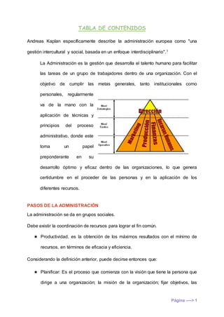 TABLA DE CONTENIDOS
Página ----> 1
Andreas Kaplan específicamente describe la administración europea como "una
gestión intercultural y social, basada en un enfoque interdisciplinario".1
La Administración es la gestión que desarrolla el talento humano para facilitar
las tareas de un grupo de trabajadores dentro de una organización. Con el
objetivo de cumplir las metas generales, tanto institucionales como
personales, regularmente
va de la mano con la
aplicación de técnicas y
principios del proceso
administrativo, donde este
toma un papel
preponderante en su
desarrollo óptimo y eficaz dentro de las organizaciones, lo que genera
certidumbre en el proceder de las personas y en la aplicación de los
diferentes recursos.
PASOS DE LA ADMINISTRACIÓN
La administración se da en grupos sociales.
Debe existir la coordinación de recursos para lograr el fin común.
★ Productividad, es la obtención de los máximos resultados con el mínimo de
recursos, en términos de eficacia y eficiencia.
Considerando la definición anterior, puede decirse entonces que:
★ Planificar: Es el proceso que comienza con la visión que tiene la persona que
dirige a una organización; la misión de la organización; fijar objetivos, las
 