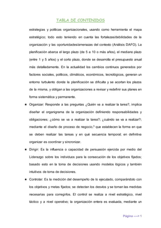 TABLA DE CONTENIDOS
Página ----> 1
estrategias y políticas organizacionales, usando como herramienta el mapa
estratégico; todo esto teniendo en cuenta las fortalezas/debilidades de la
organización y las oportunidades/amenazas del contexto (Análisis DAFO). La
planificación abarca el largo plazo (de 5 a 10 o más años), el mediano plazo
(entre 1 y 5 años) y el corto plazo, donde se desarrolla el presupuesto anual
más detalladamente. En la actualidad los cambios continuos generados por
factores sociales, políticos, climáticos, económicos, tecnológicos, generan un
entorno turbulento donde la planificación se dificulta y se acortan los plazos
de la misma, y obligan a las organizaciones a revisar y redefinir sus planes en
forma sistemática y permanente.
★ Organizar: Responde a las preguntas ¿Quién va a realizar la tarea?, implica
diseñar el organigrama de la organización definiendo responsabilidades y
obligaciones; ¿cómo se va a realizar la tarea?; ¿cuándo se va a realizar?;
mediante el diseño de proceso de negocio,3 que establecen la forma en que
se deben realizar las tareas y en qué secuencia temporal; en definitiva
organizar es coordinar y sincronizar.
★ Dirigir: Es la influencia o capacidad de persuasión ejercida por medio del
Liderazgo sobre los individuos para la consecución de los objetivos fijados;
basado esto en la toma de decisiones usando modelos lógicos y también
intuitivos de toma de decisiones.
★ Controlar: Es la medición del desempeño de lo ejecutado, comparándolo con
los objetivos y metas fijados; se detectan los desvíos y se toman las medidas
necesarias para corregirlos. El control se realiza a nivel estratégico, nivel
táctico y a nivel operativo; la organización entera es evaluada, mediante un
 
