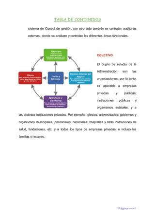 TABLA DE CONTENIDOS
Página ----> 1
sistema de Control de gestión; por otro lado también se contratan auditorías
externas, donde se analizan y controlan las diferentes áreas funcionales.
OBJETIVO
El objeto de estudio de la
Administración son las
organizaciones; por lo tanto,
es aplicable a empresas
privadas y públicas;
instituciones públicas y
organismos estatales, y a
las distintas instituciones privadas. Por ejemplo: iglesias; universidades; gobiernos y
organismos municipales, provinciales, nacionales; hospitales y otras instituciones de
salud, fundaciones, etc. y a todos los tipos de empresas privadas; e incluso las
familias y hogares.
 