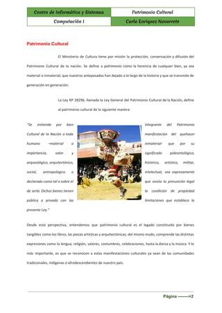  
Centro de Informática y Sistemas Patrimonio Cultural
Computación I Carla Enriquez Navarrete
 
Patrimonio Cultural 
El Ministerio de Cultura tiene por misión la protección, conservación y difusión del
Patrimonio Cultural de la nación. Se define a ​patrimonio ​como la herencia de cualquier bien, ya sea
material o inmaterial, que nuestros antepasados han dejado a lo largo de la historia y que se transmite de
generación en generación.
La Ley Nº 28296, llamada la Ley General del Patrimonio Cultural de la Nación, define
al patrimonio cultural de la siguiente manera:
“Se entiende por bien integrante del Patrimonio
Cultural de la Nación a toda manifestación del quehacer
humano –material o inmaterial- que por su
importancia, valor y significado paleontológico,
arqueológico, arquitectónico, histórico, artístico, militar,
social, antropológico o intelectual, sea expresamente
declarado como tal o sobre el que exista la presunción legal
de serlo. Dichos bienes tienen la condición de propiedad
pública o privada con las limitaciones que establece la
presente Ley.”
Desde esta perspectiva, entendemos que patrimonio cultural es el legado constituido por bienes
tangibles como los libros, las piezas artísticas y arquitectónicas; del mismo modo, comprende las distintas
expresiones como la lengua, religión, valores, costumbres, celebraciones, hasta la danza y la música. Y lo
más importante, es que se reconocen a estas manifestaciones culturales ya sean de las comunidades
tradicionales, indígenas o afrodescendientes de nuestro país.
Página ­­­­­­­­>2 
 