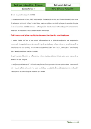  
Centro de Informática y Sistemas Patrimonio Cultural
Computación I Carla Enriquez Navarrete
 
de esta lista proclamada por la UNESCO.
El 22 de noviembre de 2011 la UNESCO proclamó al Eshuva (rezos cantados de la etnia Huachipaeri) como parte
de la Lista del Patrimonio Cultural Inmaterial que requiere medidas urgentes de salvaguardia; unos días después,
el 27 de noviembre, UNESCO declaraba a la Peregrinación al santuario del Señor de Qoyllorit'i como elemento
integrante del patrimonio cultural inmaterial de la Humanidad.
Patrimonio oral y las manifestaciones culturales del pueblo zápara 
El pueblo zápara son uno de los últimos sobrevivientes de un grupo etnolingüístico que antiguamente
comprendía otras poblaciones en la amazonía. Han desarrollado una cultura oral rica en conocimientos de su
entorno natural, esto se refleja en la abundancia de términos sobre flora y fauna, además de su conocimiento
sobre la medicina natural (plantas curativas).
Su patrimonio oral también se refleja en sus mitos, rituales, prácticas artísticas, que a su vez representa la
memoria de toda la región.
La proclamación del elemento "Patrimonio oral y las manifestaciones culturales del pueblo zápara" es compartida
entre Ecuador y Perú, países entre los cuales se distribuye su población. Se considera a esta etnia en situación
crítica y no se excluye el riesgo de extinción de la misma.
 
Página ­­­­­­­­>6 
 