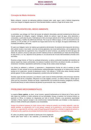 MEDIO AMBIENTE 
PRACTICA LABORATORIO
 
Concepto de Medio Ambiente. 
  
Medio ambiente, conjunto de elementos abióticos (energía solar, suelo, agua y aire) y bióticos (organismos                             
vivos) que integran la delgada capa de la Tierra llamada biosfera, sustento y hogar de los seres vivos. 
  
CONSTITUYENTES DEL MEDIO AMBIENTE. 
  
La atmósfera, que protege a la Tierra del exceso de radiación ultravioleta y permite la existencia de vida es una                                       
mezcla gaseosa de nitrógeno, oxígeno, hidrógeno, dióxido de carbono, vapor de agua, otros elementos y                             
compuestos, y partículas de polvo. Calentada por el Sol y la energía radiante de la Tierra, la atmósfera circula en                                       
torno al planeta y modifica las diferencias térmicas. Por lo que se refiere al agua, un 97% se encuentra en los                                         
océanos, un 2% es hielo y el 1% restante es el agua dulce de los ríos, los lagos, las aguas subterráneas y la                                             
humedad atmosférica y del suelo. 
  
El suelo es el delgado manto de materia que sustenta la vida terrestre. Es producto de la interacción del clima y                                         
del sustrato rocoso o roca madre, como las morrenas glaciares y las rocas sedimentarias, y de la vegetación. De                                     
todos ellos dependen los organismos vivos, incluyendo los seres humanos. Las plantas se sirven del agua, del                                 
dióxido de carbono y de la luz solar para convertir materias primas en carbohidratos por medio de la fotosíntesis;                                     
la vida animal, a su vez, depende de las plantas en una secuencia de vínculos interconectados conocida como                                   
red trófica. 
  
Durante su larga historia, la Tierra ha cambiado lentamente. La deriva continental (resultado de la tectónica de                                 
placas) separó las masas continentales, los océanos invadieron tierra firme y se retiraron de ella, y se alzaron y                                     
erosionaron montañas, depositando sedimentos a lo largo de las costas (​véase​ Geología). 
  
Los climas se caldearon y enfriaron, y aparecieron y desaparecieron formas de vida al cambiar el medio                                 
ambiente. El más reciente de los acontecimientos medioambientales importantes en la historia de la Tierra se                               
produjo en el cuaternario, durante el pleistoceno (entre 1,64 millones y 10.000 años atrás), llamado también                               
periodo glacial. El clima subtropical desapareció y cambió la faz del hemisferio norte. 
  
Grandes capas de hielo avanzaron y se retiraron cuatro veces en América del Norte y tres en Europa, haciendo                                     
oscilar el clima de frío a templado, influyendo en la vida vegetal y animal y, en última instancia, dando lugar al                                         
clima que hoy conocemos. Nuestra era recibe, indistintamente, los nombres de reciente, postglacial y holoceno.                             
Durante este tiempo el medio ambiente del planeta ha permanecido más o menos estable. 
  
PROBLEMAS MEDIOAMBIENTALES. 
  
La especie ​Homo sapiens​, es decir, el ser humano, apareció tardíamente en la historia de la Tierra, pero ha                                     
sido capaz de modificar el medio ambiente con sus actividades. Aunque, al parecer, los humanos hicieron su                                 
aparición en África, no tardaron en dispersarse por todo el mundo. Gracias a sus peculiares capacidades                               
mentales y físicas, lograron escapar a las constricciones medioambientales que limitaban a otras especies y                             
alterar el medio ambiente para adaptarlo a sus necesidades. 
  
Aunque los primeros humanos sin duda vivieron más o menos en armonía con el medio ambiente, como los
demás animales, su alejamiento de la vida salvaje comenzó en la prehistoria, con la primera revolución
agrícola. La capacidad de controlar y usar el fuego les permitió modificar o eliminar la vegetación natural, y
la domesticación y pastoreo de animales herbívoros llevó al sobrepastoreo y a la erosión del suelo.
  
El cultivo de plantas originó también la destrucción de la vegetación                     
natural para hacer hueco a las cosechas y la demanda de leña                       
Página….­1
 
 