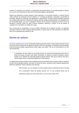 MEDIO AMBIENTE 
PRACTICA LABORATORIO
 
condujo a la denudación de montañas y al agotamiento de bosques enteros. Los animales salvajes se cazaban                                 
por su carne y eran destruidos en caso de ser considerados plagas o depredadores. 
  
Mientras las poblaciones humanas siguieron siendo pequeñas y su tecnología modesta, su impacto sobre el                             
medio ambiente fue solamente local. No obstante, al ir creciendo la población y mejorando y aumentando la                                 
tecnología, aparecieron problemas más significativos y generalizados. El rápido avance tecnológico producido                       
tras la edad media culminó en la Revolución Industrial, que trajo consigo el descubrimiento, uso y explotación de                                   
los combustibles fósiles, así como la explotación intensiva de los recursos minerales de la Tierra. Fue con la                                   
Revolución Industrial cuando los seres humanos empezaron realmente a cambiar la faz del planeta, la                             
naturaleza de su atmósfera y la calidad de su agua. 
  
Hoy, la demanda sin precedentes a la que el rápido crecimiento de la población humana y el desarrollo                                   
tecnológico someten al medio ambiente está produciendo un declive cada vez más acelerado en la calidad de                                 
éste y en su capacidad para sustentar la vida. 
  
Dióxido de carbono 
  
Uno de los impactos que el uso de combustibles fósiles ha producido sobre el medio ambiente terrestre ha sido                                     
el aumento de la concentración de dióxido de carbono (CO2) en la atmósfera. La cantidad de CO2 atmosférico                                   
había permanecido estable, aparentemente durante siglos, pero desde 1750 se ha incrementado en un 30%                             
aproximadamente. 
 
 
Lo significativo de este cambio es que puede provocar un aumento de la temperatura de la Tierra a                                   
través del proceso conocido como efecto invernadero. El dióxido de carbono atmosférico tiende a                           
impedir que la radiación de onda larga escape al espacio exterior; dado que se produce más calor y                                   
puede escapar menos, la temperatura global de la Tierra aumenta. 
  
Un calentamiento global significativo de la atmósfera tendría graves efectos sobre el medio ambiente. Aceleraría                             
la fusión de los casquetes polares, haría subir el nivel de los mares, cambiaría el clima regional y globalmente,                                     
alteraría la vegetación natural y afectaría a las cosechas. 
  
Estos cambios, a su vez, tendrían un enorme impacto sobre la civilización humana. En el siglo                               
XX la temperatura media del planeta aumentó 0,6 ºC y los científicos prevén que la                             
temperatura media de la Tierra subirá entre 1,4 y 5,8 ºC entre 1990 y 2100. 
 
 
 
 
Página….­1
 
 