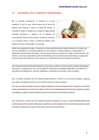 UNIVERSIDAD CESAR VALLEJO
5
IV. INVERSIÓN EN EL CONTEXTO EMPRESARIAL
En el contexto empresarial, la inversión es el acto
mediante el cual se usan ciertos bienes con el ánimo de
obtener unos ingresos o rentas a lo largo del tiempo. La
inversión se refiere al empleo de un capital en algún tipo de
actividad económica o negocio, con el objetivo de
incrementarlo. Dicho de otra manera, consiste en renunciar
a un consumo actual y cierto, a cambio de obtener unos
beneficios futuros y distribuidos en el tiempo.
Desde una consideración amplia, la inversión es toda materialización de medios financieros en bienes que
van a ser utilizados en un proceso productivo de una empresa o unidad económica, y comprendería la
adquisición tanto de bienes de equipo, como de materias primas, servicios etc. Desde un punto de vista más
estricto, la inversión comprendería sólo los desembolsos de recursos financieros destinados a la adquisición
de instrumentos de producción, que la empresa va a utilizar durante varios periodos económicos.
En el caso particular de inversión financiera, los recursos se colocan en títulos, valores, y demás documentos
financieros, a cargo de otros entes, con el objeto de aumentar los excedentes disponibles por medio de la
percepción de rendimientos, intereses, dividendos, variaciones de mercado, u otros conceptos.
Para el análisis económico de una inversión puede reducirse la misma a las corrientes de pagos e ingresos
que origina, considerado cada uno en el momento preciso en que se produce.
A su vez, una inversión puede clasificarse según el objeto de la inversión (equipamiento o maquinarias, materias
primas,participación en acciones, etc.), según la función en el emprendimiento (de renovación, expansión, mejora
o estratégica), y según el sujeto o empresa que hace la inversión (a nivel privado o público).
Una inversión es la base de casi cualquier proyecto económico, ya que un nuevo emprendimiento suele
sustentarsea partir del capital recibido para su gestión y,por ende, depende de los accionistas dispuestos a asumir
el riesgo de invertir en una nueva iniciativa de la cual no se conoce el futuro.
 