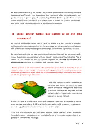  
en la barra lateral de su blog. Los banners con publicidad generalmente obtienen un potencial de                               
ingresos de tamaño medio, pero dependiendo de la cantidad de tráfico que recibe su sitio web,                               
puede cobrar más por un pequeño espacio de publicidad. También puede ubicar anuncios                         
dentro del texto de sus artículos o en la parte superior de su sitio web (llamado encabezado).                                 
Así, puede cobrar más dependiendo de la ubicación de los anuncios.  
 
 
II. ¿Cómo generar muchos más ingresos de los que gana
actualmente?
La mayoría de gente no piensa que es capaz de generar una gran cantidad de ingresos,                               
adicionales a los que recibe actualmente; y la razón es porque siempre nos han enseñado que                               
sólo podemos ser recompensados por nuestro tiempo, conocimiento, experiencia y esfuerzo.  
 
La mayoría de gente dice que para ganar un montón de dinero hay que ir a la universidad por lo                                       
menos durante seis años, conseguir un buen trabajo y mantenerse ahí durante años. Pero la                             
verdad es que cuando se trata de generar ingresos, ​en Internet hay muchas más                           
oportunidades​ para ganar mucho dinero, de lo que usted podría creer. 
 
Muchas personas no son conscientes de estas oportunidades porque tienen la mentalidad de que es
necesario buscar un buen trabajo e intercambiar su tiempo por dinero. Por supuesto, estas personas
simplemente quieren ir por lo seguro, porque todo lo que quieren es asegurar que recibirán un cheque al final
de cada mes, para poder pagar sus cuentas.
 
Usted tiene que abrir su mente y saber que las                   
personas que tienen un negocio en casa             
basado en Internet, están ganando más dinero             
que nadie, y la razón es porque en realidad                 
trabajan más duro que aquellas personas que             
esperan su cheque mensual. 
 
Cuando digo que es posible ganar mucho más dinero de lo que gana actualmente, no vaya a                                 
creer que va a ser una tarea fácil. Pero entienda que no es imposible tampoco y, con esfuerzo y                                     
dedicación, puede ser muy bien recompensado en el largo plazo.  
 
Va a tener que elegir entre dos cosas: O se dedica a trabajar muy duro, incluso hasta altas                                   
horas de la noche, o elije trabajar en un horario de oficina a un ritmo moderado, pero durante un                                     
período de tiempo mucho más largo. 
Pág. ...3 
 