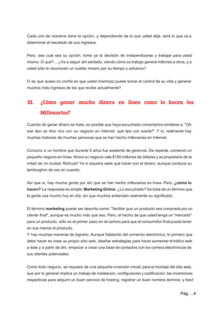  
 
Cada uno de nosotros tiene la opción, y dependiendo de lo que usted elija, será lo que va a                                     
determinar el resultado de sus ingresos. 
 
Pero, sea cual sea su opción, tome ya la decisión de independizarse y trabajar para usted                               
mismo. O qué?... ¿Va a seguir ahí sentado, viendo cómo su trabajo genera millones a otros, y a                                   
usted sólo le reconocen un sueldo mísero por su tiempo y esfuerzo?  
 
O es que acaso no confía en que usted mismo(a) puede tomar el control de su vida y generar                                     
muchos más ingresos de los que recibe actualmente?  
III. ¿Cómo ganar mucho dinero en línea como lo hacen los
Millonarios?
Cuando de ganar dinero se trata, es posible que haya escuchado comentarios similares a: "​Oh,                             
ese tipo se hizo rico con su negocio en Internet, qué tipo con suerte!​". Y sí, realmente hay                                   
muchas historias de muchas personas que se han hecho millonarias en Internet. 
 
Conozco a un hombre que durante 5 años fue asistente de gerencia. De repente, comenzó un                               
pequeño negocio en línea. Ahora su negocio vale $180 millones de dólares y es propietario de la                                 
mitad de mi ciudad. Ridículo! Ya ni siquiera sabe qué hacer con el dinero, aunque conduce su                                 
lamborghini de vez en cuando. 
 
Así que sí, hay mucha gente por ahí que se han hecho millonarios en línea. Pero, ​¿cómo lo                                   
hacen? La respuesta es simple: ​Marketing Online​. ¿Lo escuchado? Se trata de un término que                             
la gente usa mucho hoy en día, sin que muchos entiendan realmente su significado. 
  
El término ​marketing puede ser descrito como: "​facilitar que un producto sea comprado por un                             
cliente final​", aunque es mucho más que eso. Pero, el hecho de que usted tenga un "​mercado​"                                 
para un producto, sólo es el primer paso en el camino para que el consumidor final pueda tener                                   
en sus manos el producto. 
Y hay muchas maneras de lograrlo. Aunque hablando del comercio electrónico, lo primero que                           
debe hacer es crear su propio sitio web, diseñar estrategias para hacer aumentar el tráfico web                               
a éste y a partir de ahí, empezar a crear una base de contactos con los correos electrónicos de                                     
sus clientes potenciales. 
 
Como todo negocio, se requiere de una pequeña inversión inicial, para el montaje del sitio web,                               
que por lo general implica un trabajo de instalación, configuración y codificación, las inversiones                           
respectivas para adquirir un buen servicio de hosting, registrar un buen nombre dominio, y listo! 
Pág. ...4 
 