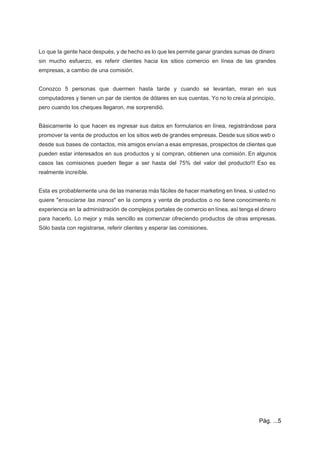  
 
Lo que la gente hace después, y de hecho es lo que les permite ganar grandes sumas de dinero                                     
sin mucho esfuerzo, es referir clientes hacia los sitios comercio en línea de las grandes                             
empresas, a cambio de una comisión. 
 
Conozco 5 personas que duermen hasta tarde y cuando se levantan, miran en sus                           
computadores y tienen un par de cientos de dólares en sus cuentas. Yo no lo creía al principio,                                   
pero cuando los cheques llegaron, me sorprendió. 
  
Básicamente lo que hacen es ingresar sus datos en formularios en línea, registrándose para                           
promover la venta de productos en los sitios web de grandes empresas. Desde sus sitios web o                                 
desde sus bases de contactos, mis amigos envían a esas empresas, prospectos de clientes que                             
pueden estar interesados en sus productos y si compran, obtienen una comisión. En algunos                           
casos las comisiones pueden llegar a ser hasta del 75% del valor del producto!!! Eso es                               
realmente increíble. 
  
Esta es probablemente una de las maneras más fáciles de hacer marketing en línea, si usted no                                 
quiere "​ensuciarse las manos​" en la compra y venta de productos o no tiene conocimiento ni                               
experiencia en la administración de complejos portales de comercio en línea, así tenga el dinero                             
para hacerlo. Lo mejor y más sencillo es comenzar ofreciendo productos de otras empresas.                           
Sólo basta con registrarse, referir clientes y esperar las comisiones. 
  
 
Pág. ...5 
 