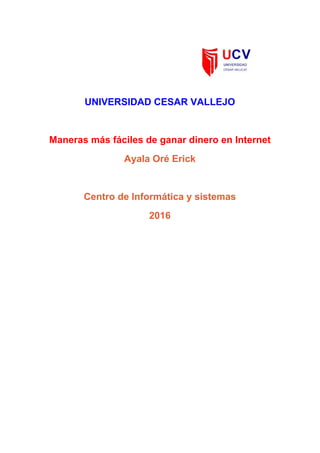  
 
 
 
UNIVERSIDAD CESAR VALLEJO 
 
Maneras más fáciles de ganar dinero en Internet 
Ayala Oré Erick  
 
Centro de Informática y sistemas 
2016 
 
 
 
 
 
 
 
 
 
 
 