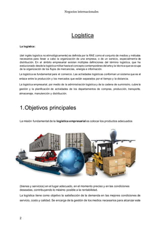 Negocios internacionales
2
Logística
La logística:
(del inglés logistics no etimológicamente) es definida por la RAE como el conjunto de medios y métodos
necesarios para llevar a cabo la organización de una empresa, o de un servicio, especialmente de
distribución. En el ámbito empresarial existen múltiples definiciones del término logística, que ha
evolucionado desdela logísticamilitarhastael conceptocontemporáneodel artey la técnicaqueseocupa
de la organización de los flujos de mercancías, energía e información.
La logística es fundamental para el comercio. Las actividades logísticas conforman un sistema que es el
enlace entre la producción y los mercados que están separados por el tiempo y la distancia.
La logística empresarial, por medio de la administración logística y de la cadena de suministro, cubre la
gestión y la planificación de actividades de los departamentos de compras, producción, transporte,
almacenaje, manutención y distribución.
1.Objetivos principales
La misión fundamental de la logística empresarial es colocar los productos adecuados
(bienes y servicios) en el lugar adecuado, en el momento preciso y en las condiciones
deseadas, contribuyendo lo máximo posible a la rentabilidad.
La logística tiene como objetivo la satisfacción de la demanda en las mejores condiciones de
servicio, costo y calidad. Se encarga de la gestión de los medios necesarios para alcanzar este
 