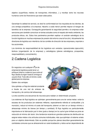 Negocios internacionales
3
objetivo (superficies, medios de transportes, informática…) y moviliza tanto los recursos
humanos como los financieros que sean adecuados.
Garantizar la calidad de servicio, es decir la conformidad con los requisitos de los clientes, da
una ventaja competitiva a la empresa. Hacerlo a coste menor permite mejorar el margen de
beneficio de la empresa. Conseguirlo garantizando la seguridad permite a la empresa evitar
sanciones pero también comunicar en temas actuales como el respeto del medio ambiente, los
productos éticos, etc. Estos tres parámetros permiten explicar el carácter estratégico de la
función logística en muchas empresas (la presión del entorno crea la función). Actualmente los
directores de logística son miembros de los comités de dirección de las empresas y reportan a
los accionistas.
Los dominios de responsabilidad de los logísticos son variados: operacionales (ejecución),
tácticos (organización de la empresa) y estratégicos (planes estratégicos, prospectiva,
responsabilidad y conocimiento).
2.Cadena Logística
En negocios o en cualquier ti7po de
empresa la logística puede tener un
enfoque (interno o externo) que cubre el
flujo desde el origen hasta la entrega al
usuario final. Todo ello al mínimo coste
global para la empresa.
Existen dos ventajas:
Una optimiza un flujo de material constante
a través de una red de enlaces de
transporte y de centros del almacenaje.
La otra coordina una secuencia de recursos para realizar un determinado proyecto.
Los sistemas de flujo logístico se optimizan generalmente para una de varias metas: evitar la
escasez de los productos (en sistemas militares, especialmente referido al combustible y la
munición), reducir al mínimo el coste del transporte, obtener un bien en un tiempo mínimo o
almacenaje mínimo de bienes (en tiempo y cantidad). El flujo logístico es particularmente
importante en la fabricación just in time (justo a tiempo) en la cual el gran énfasis se pone en
reducción al mínimo del stock. Una tendencia reciente en grandes cadenas de distribución es
asignar estas metas a los artículos comunes individuales, más que optimizar el sistema entero
para un objetivo determinado. Esto es posible porque los planes describen generalmente las
cantidades comunes que se almacenarán en cada localización y éstos varían dependiendo de
 