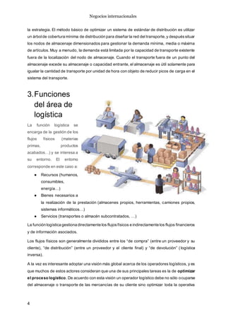 Negocios internacionales
4
la estrategia. El método básico de optimizar un sistema de estándar de distribución es utilizar
un árbolde cobertura mínima de distribución para diseñar la red del transporte,y despuéssituar
los nodos de almacenaje dimensionados para gestionar la demanda mínima, media o máxima
de artículos. Muy a menudo, la demanda está limitada por la capacidad de transporte existente
fuera de la localización del nodo de almacenaje. Cuando el transporte fuera de un punto del
almacenaje excede su almacenaje o capacidad entrante, el almacenaje es útil solamente para
igualar la cantidad de transporte por unidad de hora con objeto de reducir picos de carga en el
sistema del transporte.
3.Funciones
del área de
logística
La función logística se
encarga de la gestión de los
flujos físicos (materias
primas, productos
acabados…) y se interesa a
su entorno. El entorno
corresponde en este caso a:
● Recursos (humanos,
consumibles,
energía…)
● Bienes necesarios a
la realización de la prestación (almacenes propios, herramientas, camiones propios,
sistemas informáticos…)
● Servicios (transportes o almacén subcontratados, …)
La función logística gestiona directamente los flujosfísicos e indirectamente los flujos financieros
y de información asociados.
Los flujos físicos son generalmente divididos entre los “de compra” (entre un proveedor y su
cliente), “de distribución” (entre un proveedor y el cliente final) y “de devolución” ( logística
inversa).
A la vez es interesante adoptar una visión más global acerca de los operadores logísticos, y es
que muchos de estos actores consideran que una de sus principales tareas es la de optimizar
el proceso logístico. De acuerdo con esta visión un operador logístico debe no sólo ocuparse
del almacenaje o transporte de las mercancías de su cliente sino optimizar toda la operativa
 