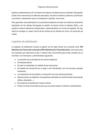 Negocios internacionales
5
logística complementaria a fin de obtener los mejores resultados para su clientela. Esta gestión
puede incluir mercancías de diferente naturaleza: industrial, ferretería, jardinería, automoción,
e-commerce, alimentación seca no refrigerada o bebidas, entre otras.
Para garantizar esta optimización los operadores logísticos se dotan de modernos almacenes
equipados con las últimas tecnologías en gestión de stocks (como el software GSA) y con
equipos humanos altamente profesionales y experimentados en el área de logística. De ese
modo se consigue un mayor control de los activos de los clientes así como una reducción de
costes.
Logística de distribución
La logística de distribución incluye la gestión de los flujos físicos hoy conocida como DFI
(Distribución Física Internacional) y DFN (Distribución Física Nacional), como base para
las empresas que determinen el tipo o sistema más conveniente para el flujo dinámico de su
inventario, de información y administrativos siguientes:
● La previsión de la actividad de los centros logísticos
● El almacenamiento
● El costo, la caducidad y la calidad de las mercancías
● El traslado de mercancías de un lugar a otro del almacén con los recursos y equipos
necesarios
● La preparación de los pedidos o la ejecución de cross docking (tránsito)
● Algunas veces, la realización de pequeñas actividades de transformación del producto
(kitting, etiquetado…)
● El transporte de distribución hasta el cliente.
● El flujo correcto de los bienes para que se pueda realizar la relación costo/beneficio.
 