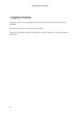 Negocios internacionales
6
Logística inversa
La logística inversa incluye la gestión de los flujos físicos, de información y administrativos
siguientes:
Recogida del producto en las instalaciones del cliente
Puesta en conformidad, reparación, reintegración en stock, destrucción, reciclaje, embalaje y
almacenaje
 