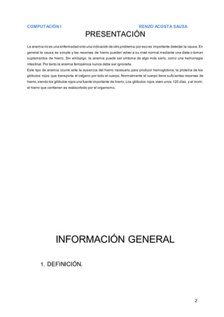 COMPUTACIÓN I RENZO ACOSTA SAUSA
2
PRESENTACIÓN
La anemia no es una enfermedad sino una indicación de otro problema;por eso es importante detectar la causa. En
general la causa es simple y las reservas de hierro pueden volver a su nivel normal mediante una dieta o toman
suplementos de hierro. Sin embargo, la anemia puede ser síntoma de algo más serio, como una hemorragia
intestinal. Por tanto la anemia ferropénica nunca debe ser ignorada.
Este tipo de anemia ocurre ante la ausencia del hierro necesario para producir hemoglobina, la proteína de los
glóbulos rojos que transporta el oxígeno por todo el cuerpo. Normalmente el cuerpo tiene suficientes reservas de
hierro,siendo los glóbulos rojos una fuente importante de hierro. Los glóbulos rojos viven unos 120 días, y al morir,
el hierro que contienen es reabsorbido por el organismo.
INFORMACIÓN GENERAL
1. DEFINICIÓN.
 