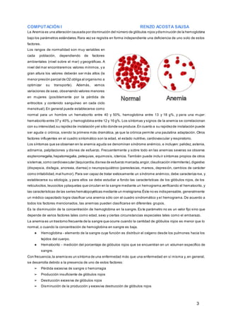 COMPUTACIÓN I RENZO ACOSTA SAUSA
3
La Anemia es una alteración causada por disminución del número de glóbulos rojos ydisminución de la hemoglobina
bajo los parámetros estándares.Rara vez se registra en forma independiente una deficiencia de uno solo de estos
factores.
Los rangos de normalidad son muy variables en
cada población, dependiendo de factores
ambientales (nivel sobre el mar) y geográficas. A
nivel del mar encontraremos valores mínimos, y a
gran altura los valores deberán ser más altos (la
menor presión parcial de O2 obliga al organismo a
optimizar su transporte). Además, vemos
variaciones de sexo, observando valores menores
en mujeres (posiblemente por la pérdida de
eritrocitos y contenido sanguíneo en cada ciclo
menstrual).En general puede establecerse como
normal para un hombre un hematocrito entre 40 y 50%, hemoglobina entre 13 y 18 g%, y para una mujer:
hematocrito entre 37 y 40%,y hemoglobina entre 12 y 16 g%. Los síntomas y signos de la anemia se correlacionan
con su intensidad,su rapidezde instalación yel sitio donde se produce.En cuanto a su rapidezde instalación puede
ser aguda o crónica, siendo la primera más dramática, ya que la crónica permite una paulatina adaptación. Otros
factores influyentes en el cuadro sintomático son la edad, el estado nutritivo, cardiovascular y respiratorio.
Los síntomas que se observan en la anemia aguda se denominan síndrome anémico, e incluyen: palidez, astenia,
adinamia, palpitaciones y disnea de esfuerzo. Frecuentemente y sobre todo en las anemias severas se observa
esplenomegalia,hepatomegalia, petequias, equimosis, ictericia. También puede incluir síntomas propios de otros
sistemas,como cardiovascular (taquicardia,disnea de esfuerzo marcada,angor,claudicación intermitente),digestivo
(dispepsia, disfagia, anorexia, diarrea) o neuropsiquiátrico (parestesias, mareos, depresión, cambios de carácter
como irritabilidad,mal humor). Para ser capaz de tratar exitosamente un síndrome anémico, debe caracteriza rse, y
establecerse su etiología, y para ellos se debe estudiar a fondo las características de los glóbulos rojos, de los
reticulocitos,leucocitos yplaquetas que circulan en la sangre mediante un hemograma,verificando el hematocrito, y
las características de las series hematopoyéticas mediante un mielograma.Éste no es indispensable, generalmente
un médico capacitado logra clasificar una anemia sólo con el cuadro sindromático y el hemograma. De acuerdo a
todos los factores mencionados, las anemias pueden clasificarse en diferentes grupos.
Es la disminución de la concentración de hemoglobina en la sangre. Es te parámetro no es un valor fijo sino que
depende de varios factores tales como edad, sexo y ciertas circunstancias especiales tales como el embarazo.
La anemia es un trastorno frecuente de la sangre que ocurre cuando la cantidad de glóbulos rojos es menor que lo
normal, o cuando la concentración de hemoglobina en sangre es baja.
★ Hemoglobina - elemento de la sangre cuya función es distribuir el oxígeno desde los pulmones hacia los
tejidos del cuerpo.
★ Hematocrito - medición del porcentaje de glóbulos rojos que se encuentran en un volumen específico de
sangre.
Con frecuencia,la anemia es un síntoma de una enfermedad más que una enfermedad en sí misma y, en general,
se desarrolla debido a la presencia de uno de estos factores:
➢ Pérdida excesiva de sangre o hemorragia
➢ Producción insuficiente de glóbulos rojos
➢ Destrucción excesiva de glóbulos rojos
➢ Disminución de la producción y excesiva destrucción de glóbulos rojos
 
