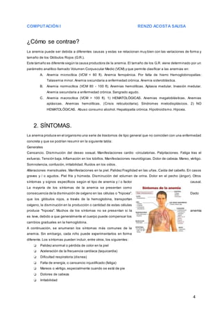 COMPUTACIÓN I RENZO ACOSTA SAUSA
4
¿Cómo se contrae?
La anemia puede ser debida a diferentes causas y estas se relacionan muy bien con las variaciones de forma y
tamaño de los Glóbulos Rojos (G.R.).
Este tamaño es diferente según la causa productora de la anemia. El tamaño de los G.R. viene determinado por un
parámetro analítico llamado Volumen Corpuscular Medio (VCM) y que permite clasificar a las anemias en:
A. Anemia microcítica (VCM < 80 fl). Anemia ferropénica. Por falta de hierro Hemoglobinopatías:
Talasemia minor. Anemia secundaria a enfermedad crónica. Anemia sideroblástica.
B. Anemia normocítica (VCM 80 - 100 fl). Anemias hemolíticas. Aplasia medular. Invasión medular.
Anemia secundaria a enfermedad crónica. Sangrado agudo.
C. Anemia macrocítica (VCM > 100 fl). 1) HEMATOLÓGICAS. Anemias megaloblásticas. Anemias
aplásicas. Anemias hemolíticas. (Crisis reticulocitaria). Síndromes mielodisplásicos. 2) NO
HEMATOLÓGICAS. Abuso consumo alcohol. Hepatopatía crónica. Hipotiroidismo. Hipoxia.
2. SÍNTOMAS.
La anemia produce en el organismo una serie de trastornos de tipo general que no coinciden con una enfermedad
concreta y que se podrían resumir en la siguiente tabla:
Generales
Cansancio. Disminución del deseo sexual. Manifestaciones cardio -circulatorias. Palpitaciones. Fatiga tras el
esfuerzo. Tensión baja. Inflamación en los tobillos. Manifestaciones neurológicas. Dolor de cabeza. Mareo, vértigo.
Somnolencia, confusión, irritabilidad. Ruidos en los oídos.
Alteraciones menstruales. Manifestaciones en la piel. Palidez Fragilidad en las uñas. Caída del cabello. En casos
graves y / o agudos. Piel fría y húmeda. Disminución del volumen de orina. Dolor en el pecho (ángor). Otros
síntomas y signos específicos según el tipo de anemia y / o factor causal.
La mayoría de los síntomas de la anemia se presentan como
consecuencia de la disminución de oxígeno en las células o "hipoxia". Dado
que los glóbulos rojos, a través de la hemoglobina, transportan
oxígeno, la disminución en la producción o cantidad de estas células
produce "hipoxia". Muchos de los síntomas no se presentan si la anemia
es leve, debido a que generalmente el cuerpo puede compensar los
cambios graduales en la hemoglobina.
A continuación, se enumeran los síntomas más comunes de la
anemia. Sin embargo, cada niño puede experimentarlos en forma
diferente. Los síntomas pueden incluir, entre otros, los siguientes:
❏ Palidez anormal o pérdida de color en la piel
❏ Aceleración de la frecuencia cardíaca (taquicardia)
❏ Dificultad respiratoria (disnea)
❏ Falta de energía, o cansancio injustificado (fatiga)
❏ Mareos o vértigo, especialmente cuando se está de pie
❏ Dolores de cabeza
❏ Irritabilidad
 