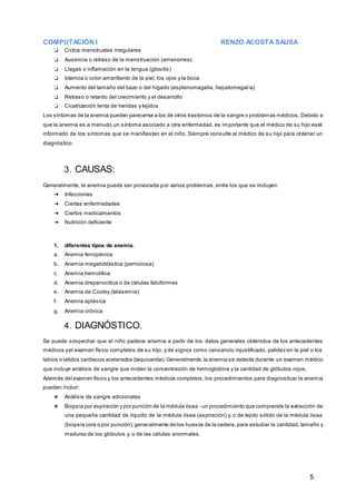 COMPUTACIÓN I RENZO ACOSTA SAUSA
5
❏ Ciclos menstruales irregulares
❏ Ausencia o retraso de la menstruación (amenorrea)
❏ Llagas o inflamación en la lengua (glositis)
❏ Ictericia o color amarillento de la piel, los ojos y la boca
❏ Aumento del tamaño del bazo o del hígado (esplenomegalia, hepatomegalia)
❏ Retraso o retardo del crecimiento y el desarrollo
❏ Cicatrización lenta de heridas y tejidos
Los síntomas de la anemia pueden parecerse a los de otros trastornos de la sangre o problemas médicos. Debido a
que la anemia es a menudo un síntoma asociado a otra enfermedad, es importante que el médico de su hijo esté
informado de los síntomas que se manifiestan en el niño. Siempre consulte al médico de su hijo para obtener un
diagnóstico.
3. CAUSAS:
Generalmente, la anemia puede ser provocada por varios problemas, entre los que se incluyen:
➔ Infecciones
➔ Ciertas enfermedades
➔ Ciertos medicamentos
➔ Nutrición deficiente
1. diferentes tipos de anemia.
a. Anemia ferropénica
b. Anemia megaloblástica (perniciosa)
c. Anemia hemolítica
d. Anemia drepanocítica o de células falciformes
e. Anemia de Cooley (talasemia)
f. Anemia aplásica
g. Anemia crónica
4. DIAGNÓSTICO.
Se puede sospechar que el niño padece anemia a partir de los datos generales obtenidos de los antecedentes
médicos yel examen físico completos de su hijo, y de signos como cansancio injustificado, palidez en la piel o los
labios o latidos cardíacos acelerados (taquicardia).Generalmente,la anemia se detecta durante un examen médico
que incluye análisis de sangre que miden la concentración de hemoglobina y la cantidad de glóbulos rojos.
Además del examen físico y los antecedentes médicos completos, los procedimientos para diagnosticar la anemia
pueden incluir:
❖ Análisis de sangre adicionales
❖ Biopsia por aspiración y por punción de la médula ósea - un procedimiento que comprende la extracción de
una pequeña cantidad de líquido de la médula ósea (aspiración) y, o de tejido sólido de la médula ósea
(biopsia core o por punción),generalmente de los huesos de la cadera, para estudiar la cantidad, tamaño y
madurez de los glóbulos y, o de las células anormales.
 