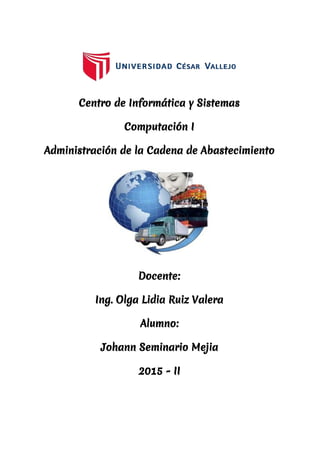  
 
Centro de Informática y Sistemas
Computación I
Administración de la Cadena de Abastecimiento
Docente:
Ing. Olga Lidia Ruiz Valera
Alumno:
Johann Seminario Mejia
2015 - II
 
 
 