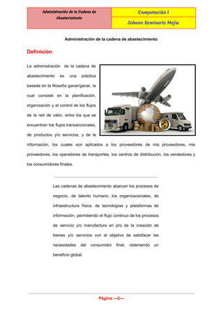  
Administración de la Cadena de
Abastecimiento
Computación I
Johann Seminario Mejia
 
Administración de la cadena de abastecimiento 
Definición  
La administración de la cadena de           
abastecimiento es una práctica       
basada en la filosofía ganar/ganar, la           
cual consiste en la planificación,         
organización y el control de los flujos             
de la red de valor, entre los que se                 
encuentran los flujos transaccionales,       
de productos y/o servicios, y de la             
información, los cuales son aplicados a los proveedores de mis proveedores, mis                       
proveedores, los operadores de transportes, los centros de distribución, los vendedores y                       
los consumidores finales. 
Las cadenas de abastecimiento abarcan los procesos de               
negocio, de talento humano, los organizacionales, de             
infraestructura física, de tecnologías y plataformas de             
información, permitiendo el flujo continuo de los procesos               
de servicio y/o manufactura en pro de la creación de                   
bienes y/o servicios con el objetivo de satisfacer las                 
necesidades del consumidor final, obteniendo un           
beneficio global. 
 
Página ­­­2­­­ 
 