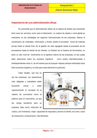  
Administración de la Cadena de
Abastecimiento
Computación I
Johann Seminario Mejia
 
 
Importancia de una administración eficaz 
Es primordial que la administración eficaz de la cadena de abasto sea importante                         
tanto para los servicios como para la fabricación. La cadena de abasto a nivel global es                               
importante en las estrategias de negocios internacionales de las empresas. Abarca la                       
coordinación de materiales, información y fondos desde el proveedor inicial de materias                       
primas hasta el cliente final. Es la gestión de valor agregado desde el proveedor de los                               
proveedores hasta el cliente de los clientes. La Gestión de la Cadena de Suministros, es                             
tener un alto nivel de rendimiento en la logística interna de las empresas, en las cuales                               
debe observarse todos los procesos logísticos como partes interrelacionadas e                   
interdependientes entre sí, de tal manera que se busquen mejoras siempre enfocadas hacia                         
todo el proceso logístico y no solo para cada elemento en particular. 
Cabe resaltar, que hoy en         
día las empresas, con operaciones         
más delgadas y saludables están         
buscando crecer, y están       
reposicionando el concepto de la         
cadena de suministros como la         
palanca para el crecimiento, ya que           
les otorga beneficios para su         
empresa, tales como: reducción de         
costos y de inventarios, mejor capacidad de respuesta y servicio al cliente, así como, ciclos                             
de producción y compra/venta  más eficientes. 
Página ­­­3­­­ 
 