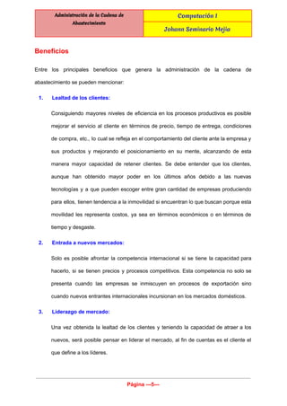  
Administración de la Cadena de
Abastecimiento
Computación I
Johann Seminario Mejia
 
Beneficios 
Entre los principales beneficios que genera la administración de la cadena de                       
abastecimiento se pueden mencionar: 
1. Lealtad de los clientes:  
Consiguiendo mayores niveles de eficiencia en los procesos productivos es posible                     
mejorar el servicio al cliente en términos de precio, tiempo de entrega, condiciones                         
de compra, etc., lo cual se refleja en el comportamiento del cliente ante la empresa y                               
sus productos y mejorando el posicionamiento en su mente, alcanzando de esta                       
manera mayor capacidad de retener clientes. Se debe entender que los clientes,                       
aunque han obtenido mayor poder en los últimos años debido a las nuevas                         
tecnologías y a que pueden escoger entre gran cantidad de empresas produciendo                       
para ellos, tienen tendencia a la inmovilidad si encuentran lo que buscan porque esta                           
movilidad les representa costos, ya sea en términos económicos o en términos de                         
tiempo y desgaste. 
2. Entrada a nuevos mercados: 
Solo es posible afrontar la competencia internacional si se tiene la capacidad para                         
hacerlo, si se tienen precios y procesos competitivos. Esta competencia no solo se                         
presenta cuando las empresas se inmiscuyen en procesos de exportación sino                     
cuando nuevos entrantes internacionales incursionan en los mercados domésticos. 
3. Liderazgo de mercado: 
Una vez obtenida la lealtad de los clientes y teniendo la capacidad de atraer a los                               
nuevos, será posible pensar en liderar el mercado, al fin de cuentas es el cliente el                               
que define a los líderes. 
Página ­­­5­­­ 
 