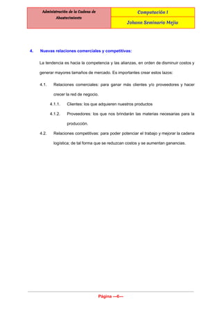  
Administración de la Cadena de
Abastecimiento
Computación I
Johann Seminario Mejia
 
 
4. Nuevas relaciones comerciales y competitivas: 
La tendencia es hacia la competencia y las alianzas, en orden de disminuir costos y                             
generar mayores tamaños de mercado. Es importantes crear estos lazos: 
4.1. Relaciones comerciales: para ganar más clientes y/o proveedores y hacer                   
crecer la red de negocio.  
4.1.1. Clientes: los que adquieren nuestros productos 
4.1.2. Proveedores: los que nos brindarán las materias necesarias para la                   
producción. 
4.2. Relaciones competitivas: para poder potenciar el trabajo y mejorar la cadena                     
logística; de tal forma que se reduzcan costos y se aumentan ganancias. 
 
Página ­­­6­­­ 
 