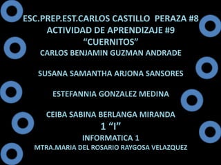 ESC.PREP.EST.CARLOS CASTILLO PERAZA #8 
ACTIVIDAD DE APRENDIZAJE #9 
“CUERNITOS” 
CARLOS BENJAMIN GUZMAN ANDRADE 
SUSANA SAMANTHA ARJONA SANSORES 
ESTEFANNIA GONZALEZ MEDINA 
CEIBA SABINA BERLANGA MIRANDA 
1 “I” 
INFORMATICA 1 
MTRA.MARIA DEL ROSARIO RAYGOSA VELAZQUEZ 
 