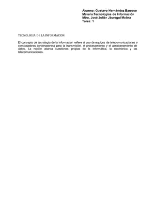 Alumno: Gustavo Hernández Barroso
Materia:Tecnologías de Información
Mtro. José Julián Jáuregui Molina
Tarea: 1
TECNOLOGIA DE LA INFORMACION
El concepto de tecnología de la información refiere al uso de equipos de telecomunicaciones y
computadoras (ordenadores) para la transmisión, el procesamiento y el almacenamiento de
datos. La noción abarca cuestiones propias de la informática, la electrónica y las
telecomunicaciones.
 