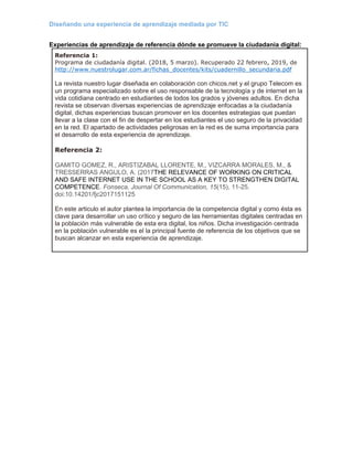 Diseñando una experiencia de aprendizaje mediada por TIC
Experiencias de aprendizaje de referencia dónde se promueve la ciudadanía digital:
Referencia 1:
Programa de ciudadanía digital. (2018, 5 marzo). Recuperado 22 febrero, 2019, de
http://www.nuestrolugar.com.ar/fichas_docentes/kits/cuadernillo_secundaria.pdf
La revista nuestro lugar diseñada en colaboración con chicos.net y el grupo Telecom es
un programa especializado sobre el uso responsable de la tecnología y de internet en la
vida cotidiana centrado en estudiantes de todos los grados y jóvenes adultos. En dicha
revista se observan diversas experiencias de aprendizaje enfocadas a la ciudadanía
digital, dichas experiencias buscan promover en los docentes estrategias que puedan
llevar a la clase con el fin de despertar en los estudiantes el uso seguro de la privacidad
en la red. El apartado de actividades peligrosas en la red es de suma importancia para
el desarrollo de esta experiencia de aprendizaje.
Referencia 2:
GAMITO GOMEZ, R., ARISTIZABAL LLORENTE, M., VIZCARRA MORALES, M., &
TRESSERRAS ANGULO, A. (2017THE RELEVANCE OF WORKING ON CRITICAL
AND SAFE INTERNET USE IN THE SCHOOL AS A KEY TO STRENGTHEN DIGITAL
COMPETENCE. Fonseca, Journal Of Communication, 15(15), 11-25.
doi:10.14201/fjc2017151125
En este articulo el autor plantea la importancia de la competencia digital y como ésta es
clave para desarrollar un uso crítico y seguro de las herramientas digitales centradas en
la población más vulnerable de esta era digital, los niños. Dicha investigación centrada
en la población vulnerable es el la principal fuente de referencia de los objetivos que se
buscan alcanzar en esta experiencia de aprendizaje.
 