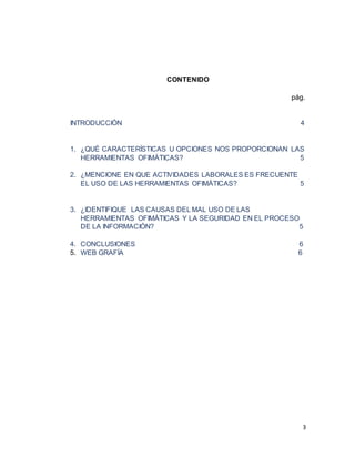3
CONTENIDO
pág.
INTRODUCCIÓN 4
1. ¿QUÉ CARACTERÍSTICAS U OPCIONES NOS PROPORCIONAN LAS
HERRAMIENTAS OFIMÁTICAS? 5
2. ¿MENCIONE EN QUE ACTIVIDADES LABORALES ES FRECUENTE
EL USO DE LAS HERRAMIENTAS OFIMÁTICAS? 5
3. ¿IDENTIFIQUE LAS CAUSAS DEL MAL USO DE LAS
HERRAMIENTAS OFIMÁTICAS Y LA SEGURIDAD EN EL PROCESO
DE LA INFORMACIÓN? 5
4. CONCLUSIONES 6
5. WEB GRAFÍA 6
 