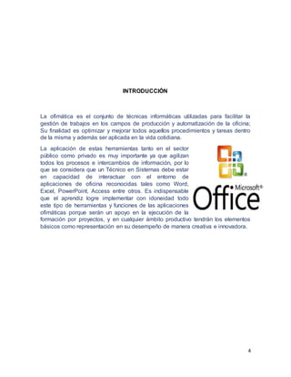 4
INTRODUCCIÓN
La ofimática es el conjunto de técnicas informáticas utilizadas para facilitar la
gestión de trabajos en los campos de producción y automatización de la oficina;
Su finalidad es optimizar y mejorar todos aquellos procedimientos y tareas dentro
de la misma y además ser aplicada en la vida cotidiana.
La aplicación de estas herramientas tanto en el sector
público como privado es muy importante ya que agilizan
todos los procesos e intercambios de información, por lo
que se considera que un Técnico en Sistemas debe estar
en capacidad de interactuar con el entorno de
aplicaciones de oficina reconocidas tales como Word,
Excel, PowerPoint, Access entre otros. Es indispensable
que el aprendiz logre implementar con idoneidad todo
este tipo de herramientas y funciones de las aplicaciones
ofimáticas porque serán un apoyo en la ejecución de la
formación por proyectos, y en cualquier ámbito productivo tendrán los elementos
básicos como representación en su desempeño de manera creativa e innovadora.
 