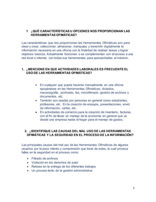 5
1 ¿QUÉ CARACTERÍSTICAS U OPCIONES NOS PROPORCIONAN LAS
HERRAMIENTAS OFIMÁTICAS?
Las características que nos proporcionan las Herramientas Ofimáticas son para
idear y crear, coleccionar, almacenar, manipulas y transmitir digitalmente la
información necesaria en una oficina con la finalidad de realizar tareas y lograr
objetivos básicos. Actualmente funcionan o se complementan con el acceso a una
red local o internet, con todas sus herramientas para aprovecharlas al máximo.
1. ¿MENCIONE EN QUE ACTIVIDADES LABORALES ES FRECUENTE EL
USO DE LAS HERRAMIENTAS OFIMÁTICAS?
 En cualquier que pueda hacerse manualmente en una oficina
apoyándose en las Herramientas Ofimáticas: dictados,
mecanografía, archivado, fax, microfilmado, gestión de archivos y
documentos, etc.
 También son usadas por personas en general como estudiantes,
profesores, etc. En la creación de ensayos, presentaciones, envió
de información, cartas, etc.
 En actividades de comercio para la creación de inventario, facturas,
con el fin de llevar un manejo de la economía en general que va
desde una empresa hasta el hogar para el manejo de gastos.
2. ¿IDENTIFIQUE LAS CAUSAS DEL MAL USO DE LAS HERRAMIENTAS
OFIMÁTICAS Y LA SEGURIDAD EN EL PROCESO DE LA INFORMACIÓN?
Las principales causas del mal uso de las Herramientas Ofimáticas de algunos
usuarios por la poco interés y comprensión que tiene de estas, lo cual provoca
fallas en la seguridad en el proceso como:
 Filtrado de archivos
 Violación en los derechos de autor
 Retraso en la entrega de los diferentes trabajos
 Un proceso lento de la gestión administrativa
 