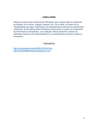 6
CONCLUSION
Desde su creación las Herramientas Ofimáticas han revolucionado la realización
de trabajos en la oficina, colegios, hogares, etc. Por lo tanto, el usuario le es
indispensable que logre implementar con idoneidad todo este tipo de herramientas
y funciones de las aplicaciones ofimáticas porque serán un apoyo en la ejecución
de la formación por proyectos, y en cualquier ámbito productivo tendrán los
elementos básicos como representación en su desempeño de manera creativa e
innovadora.
WEBGRAFIA
https://es.wikipedia.org/wiki/Ofim%C3%A1tica
http://cristinacalleofimatica.blogspot.com.co/
 